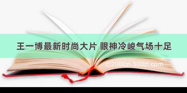 王一博最新时尚大片 眼神冷峻气场十足