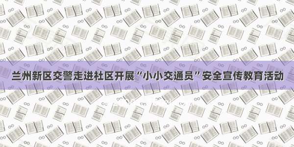 兰州新区交警走进社区开展“小小交通员”安全宣传教育活动