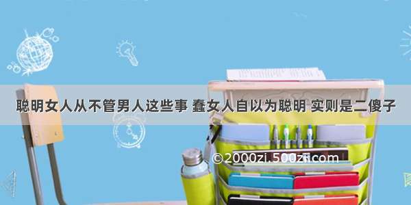 聪明女人从不管男人这些事 蠢女人自以为聪明 实则是二傻子