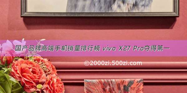 国产品牌高端手机销量排行榜 vivo X27 Pro夺得第一