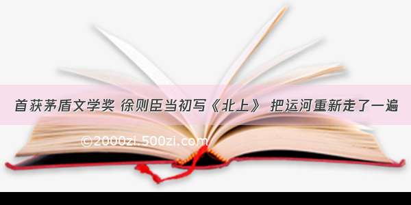 首获茅盾文学奖 徐则臣当初写《北上》 把运河重新走了一遍