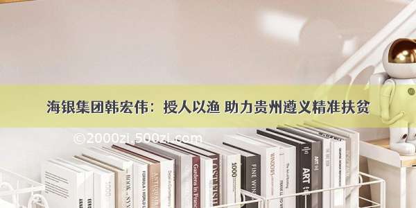 海银集团韩宏伟：授人以渔 助力贵州遵义精准扶贫