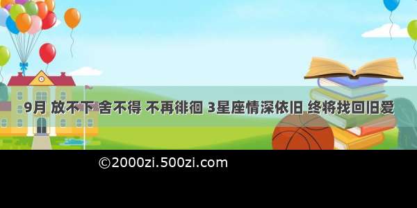 9月 放不下 舍不得 不再徘徊 3星座情深依旧 终将找回旧爱