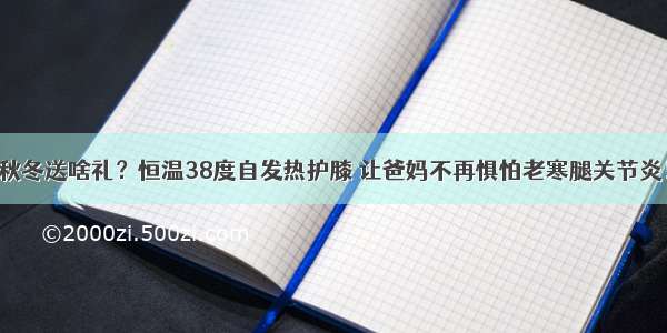 秋冬送啥礼？恒温38度自发热护膝 让爸妈不再惧怕老寒腿关节炎！