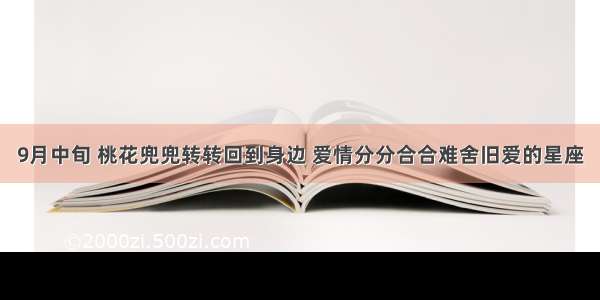 9月中旬 桃花兜兜转转回到身边 爱情分分合合难舍旧爱的星座