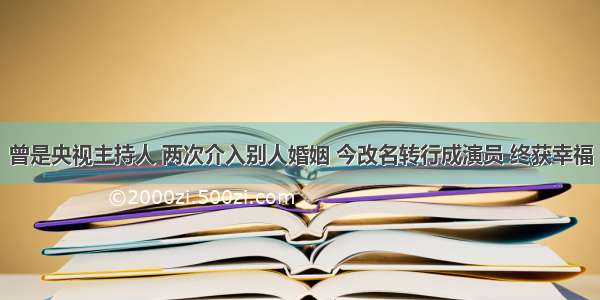 曾是央视主持人 两次介入别人婚姻 今改名转行成演员 终获幸福