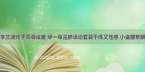 李兰迪终于高调炫腹 穿一身露脐运动套装干练又性感 小蛮腰惹眼