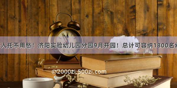 孩子入托不用愁！济阳实验幼儿园分园9月开园！总计可容纳1800名幼儿！