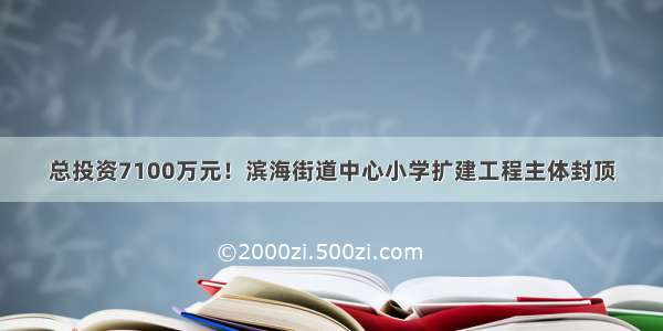 总投资7100万元！滨海街道中心小学扩建工程主体封顶