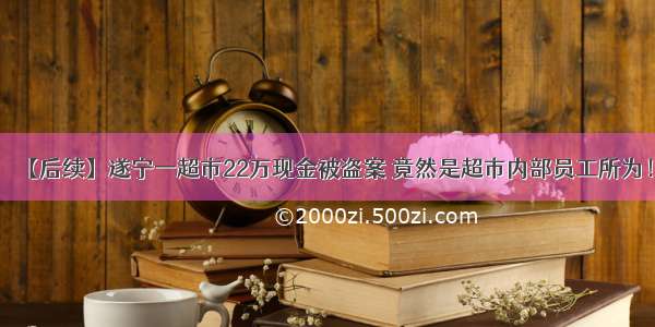 【后续】遂宁一超市22万现金被盗案 竟然是超市内部员工所为！