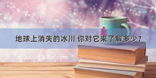 地球上消失的冰川 你对它来了解多少？