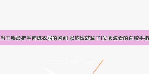 当王晓晨把手伸进衣服的瞬间 张钧甯就输了!吴秀波看的直咬手指