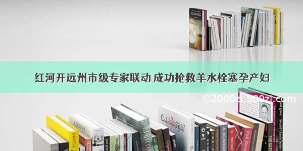 红河开远州市级专家联动 成功抢救羊水栓塞孕产妇