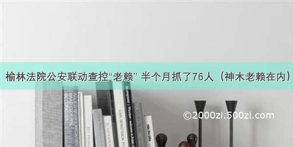 榆林法院公安联动查控“老赖” 半个月抓了76人（神木老赖在内）