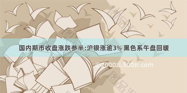 国内期市收盘涨跌参半:沪银涨逾3% 黑色系午盘回暖