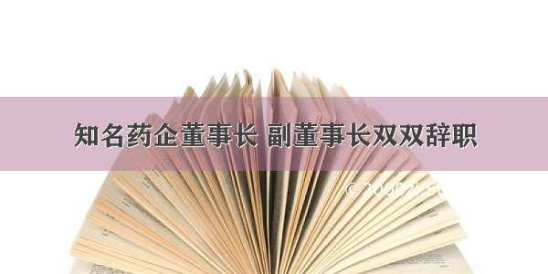 知名药企董事长 副董事长双双辞职