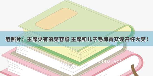 老照片：主席少有的笑容照 主席和儿子毛岸青交谈开怀大笑！