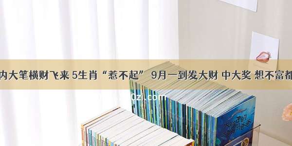 7天内大笔横财飞来 5生肖“惹不起” 9月一到发大财 中大奖 想不富都难！