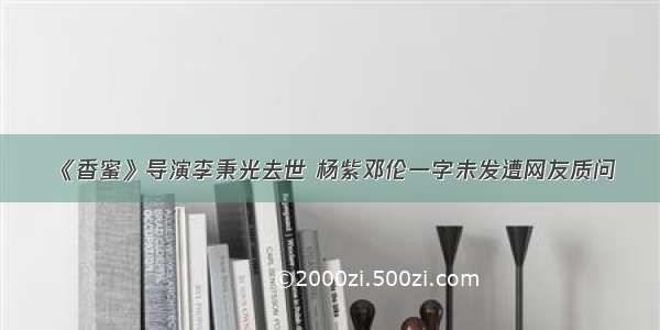 《香蜜》导演李秉光去世 杨紫邓伦一字未发遭网友质问