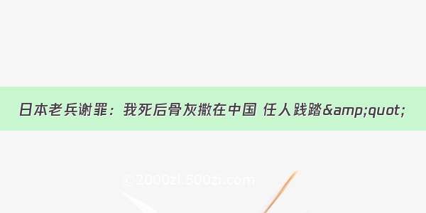 日本老兵谢罪：我死后骨灰撒在中国 任人践踏&amp;quot;