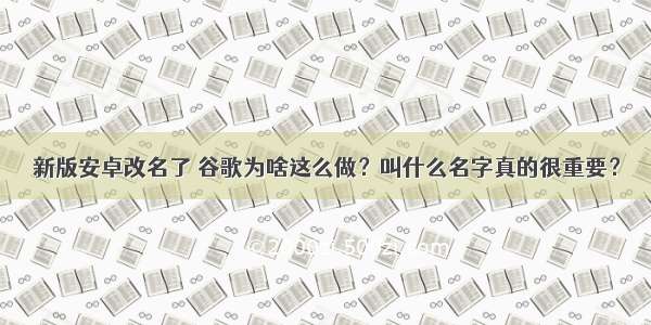 新版安卓改名了 谷歌为啥这么做？叫什么名字真的很重要？