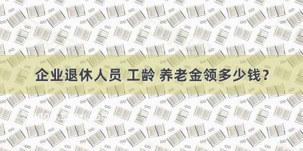 企业退休人员 工龄 养老金领多少钱？