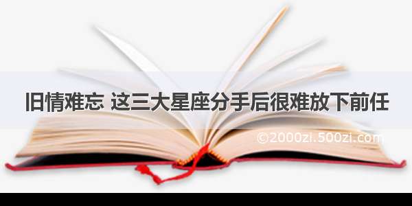 旧情难忘 这三大星座分手后很难放下前任