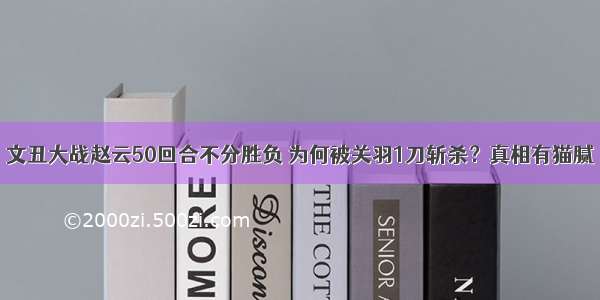 文丑大战赵云50回合不分胜负 为何被关羽1刀斩杀？真相有猫腻