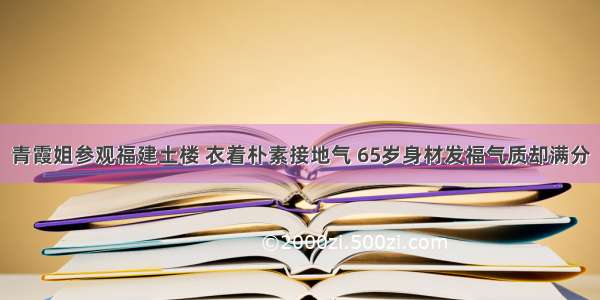 青霞姐参观福建土楼 衣着朴素接地气 65岁身材发福气质却满分