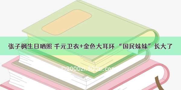 张子枫生日晒照 千元卫衣+金色大耳环 “国民妹妹”长大了