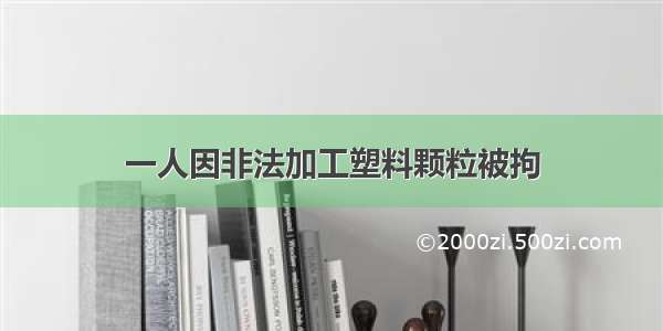 一人因非法加工塑料颗粒被拘