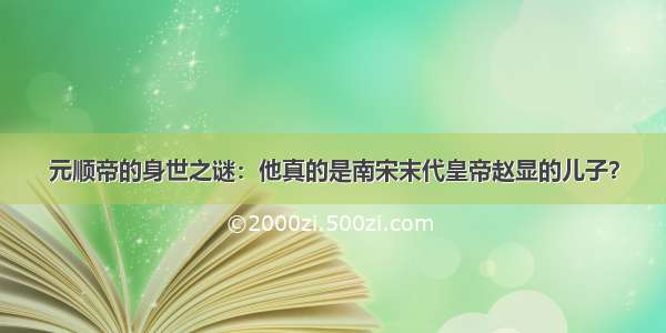 元顺帝的身世之谜：他真的是南宋末代皇帝赵显的儿子？