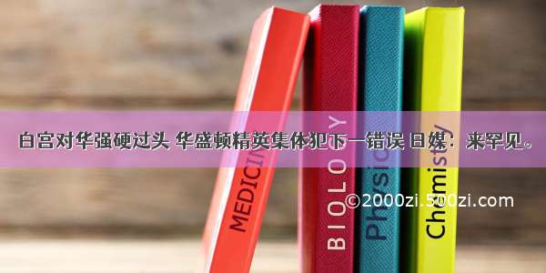 白宫对华强硬过头 华盛顿精英集体犯下一错误 日媒：来罕见。