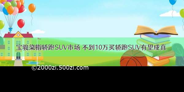 宝骏染指轿跑SUV市场 不到10万买轿跑SUV有望成真