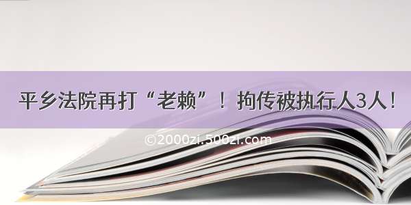 平乡法院再打“老赖”！拘传被执行人3人！