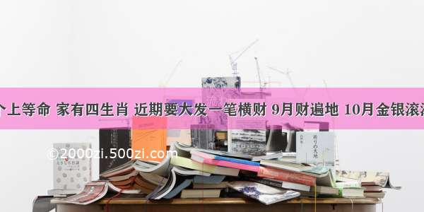 个个上等命 家有四生肖 近期要大发一笔横财 9月财遍地 10月金银滚滚来