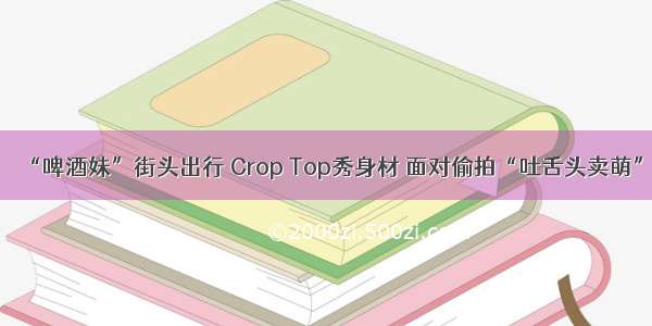 “啤酒妹”街头出行 Crop Top秀身材 面对偷拍“吐舌头卖萌”