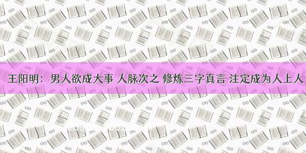 ​王阳明：男人欲成大事 人脉次之 修炼三字真言 注定成为人上人