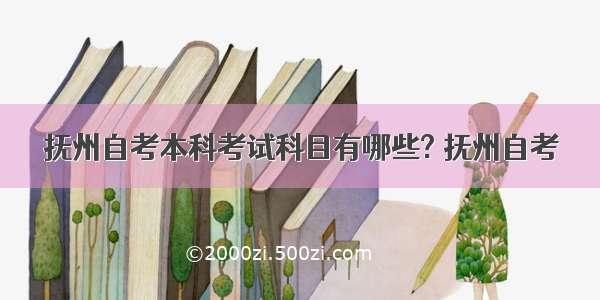 抚州自考本科考试科目有哪些? 抚州自考