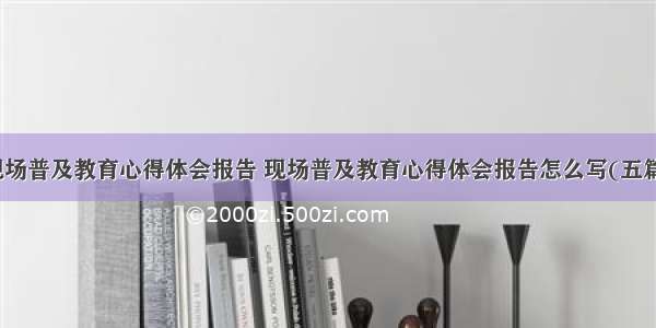 现场普及教育心得体会报告 现场普及教育心得体会报告怎么写(五篇)