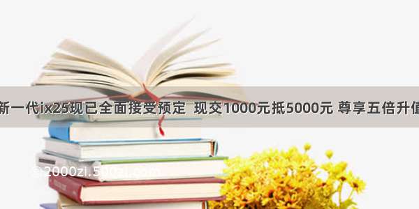 新一代ix25现已全面接受预定  现交1000元抵5000元 尊享五倍升值