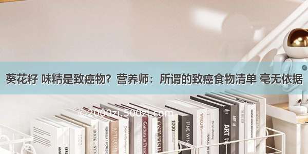 葵花籽 味精是致癌物？营养师：所谓的致癌食物清单 毫无依据