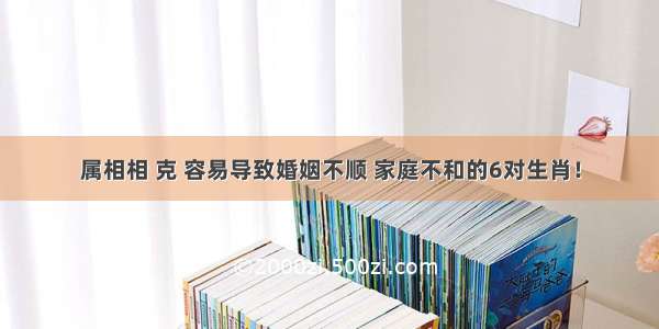 属相相 克 容易导致婚姻不顺 家庭不和的6对生肖！