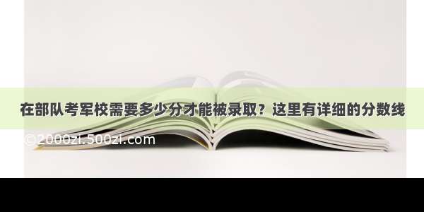 在部队考军校需要多少分才能被录取？这里有详细的分数线