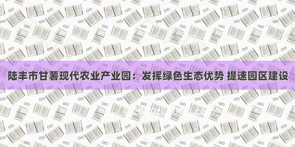 陆丰市甘薯现代农业产业园：发挥绿色生态优势 提速园区建设