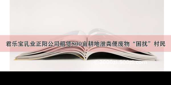 君乐宝乳业正阳公司租赁800亩耕地泄粪便废物“困扰”村民