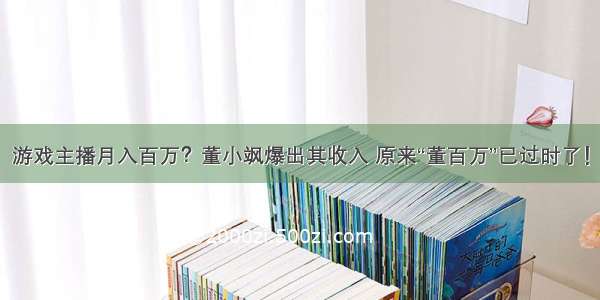 游戏主播月入百万？董小飒爆出其收入 原来“董百万”已过时了！