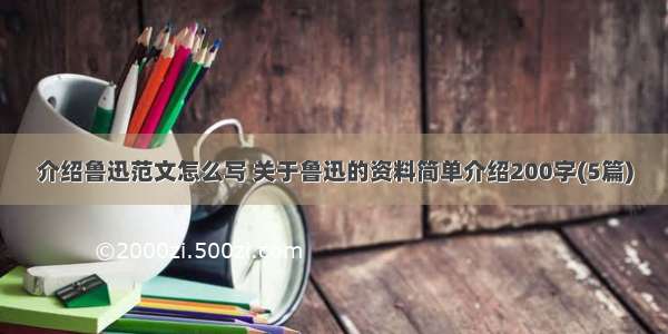 介绍鲁迅范文怎么写 关于鲁迅的资料简单介绍200字(5篇)