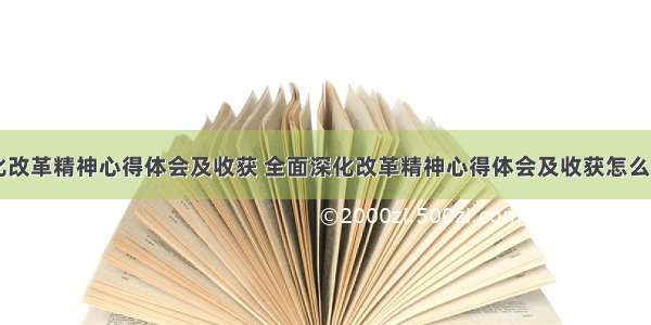 全面深化改革精神心得体会及收获 全面深化改革精神心得体会及收获怎么写(六篇)