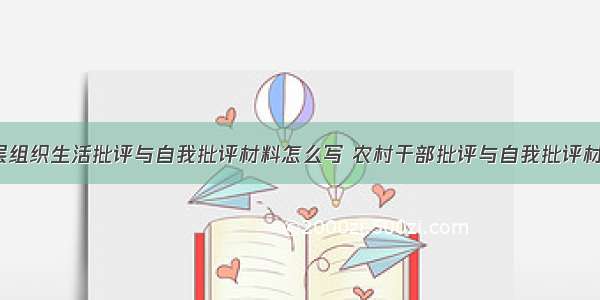 农村基层组织生活批评与自我批评材料怎么写 农村干部批评与自我批评材料(7篇)